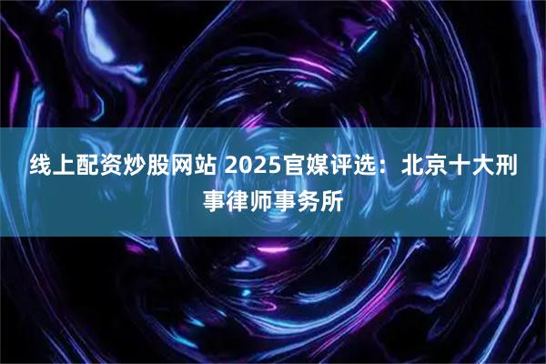 线上配资炒股网站 2025官媒评选：北京十大刑事律师事务所