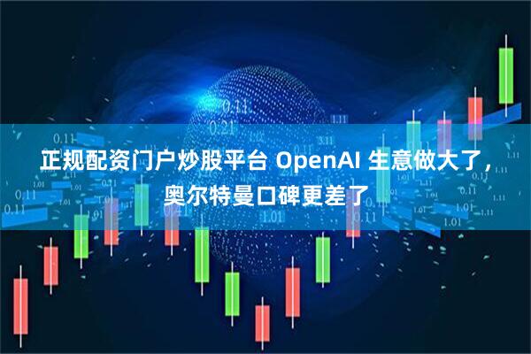 正规配资门户炒股平台 OpenAI 生意做大了，奥尔特曼口碑更差了