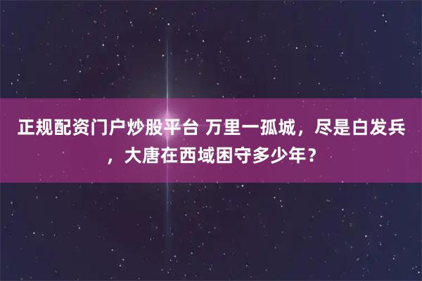 正规配资门户炒股平台 万里一孤城，尽是白发兵，大唐在西域困守多少年？