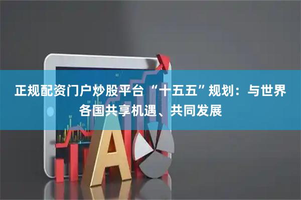 正规配资门户炒股平台 “十五五”规划：与世界各国共享机遇、共同发展