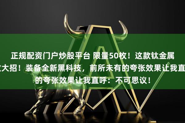 正规配资门户炒股平台 限量50枚！这款钛金属“黑武士”又放大招！装备全新黑科技，前所未有的夸张效果让我直呼：不可思议！