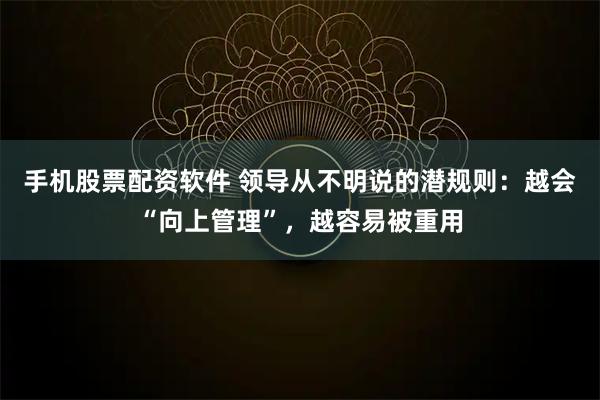 手机股票配资软件 领导从不明说的潜规则：越会“向上管理”，越容易被重用
