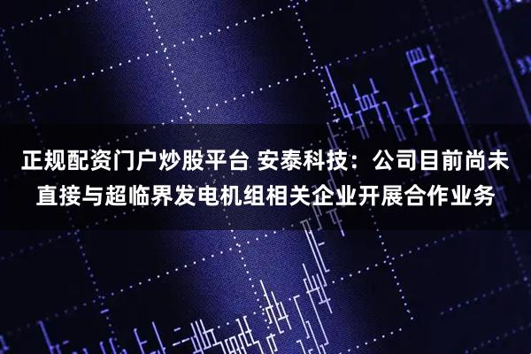 正规配资门户炒股平台 安泰科技：公司目前尚未直接与超临界发电机组相关企业开展合作业务
