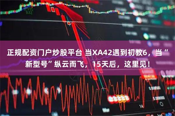 正规配资门户炒股平台 当XA42遇到初教6，当“新型号”纵云而飞，15天后，这里见！
