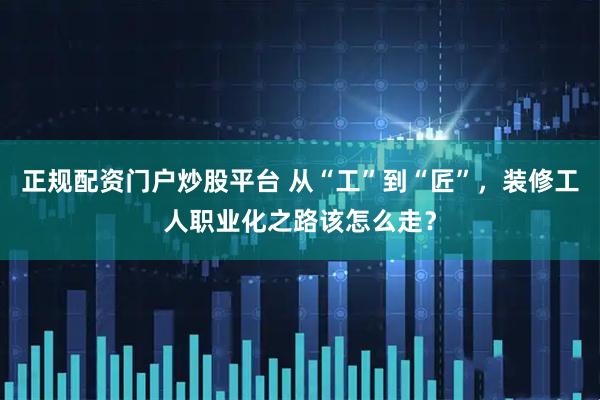 正规配资门户炒股平台 从“工”到“匠”，装修工人职业化之路该怎么走？