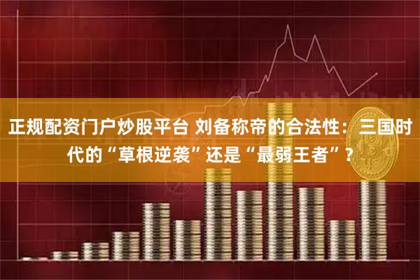 正规配资门户炒股平台 刘备称帝的合法性：三国时代的“草根逆袭”还是“最弱王者”？