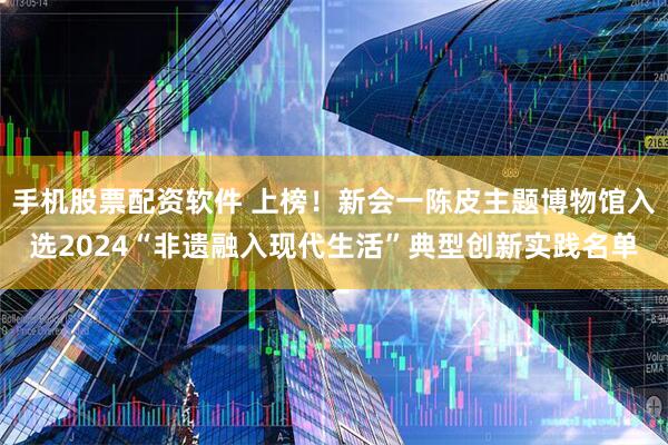 手机股票配资软件 上榜！新会一陈皮主题博物馆入选2024“非遗融入现代生活”典型创新实践名单
