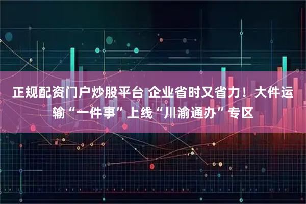 正规配资门户炒股平台 企业省时又省力！大件运输“一件事”上线“川渝通办”专区