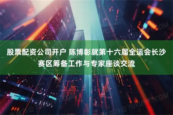 股票配资公司开户 陈博彰就第十六届全运会长沙赛区筹备工作与专家座谈交流
