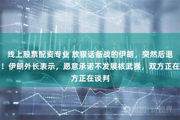 线上股票配资专业 放狠话备战的伊朗，突然后退一步！伊朗外长表示，愿意承诺不发展核武器，双方正在谈判