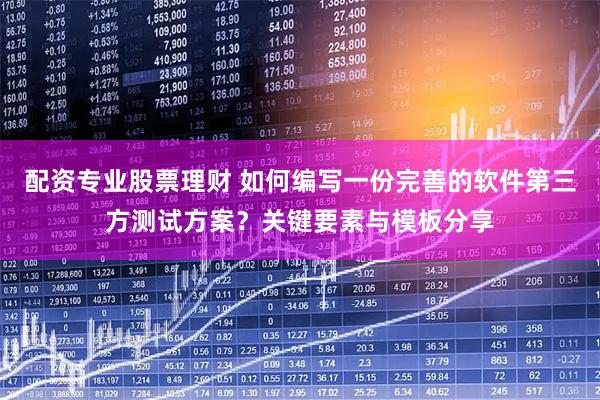 配资专业股票理财 如何编写一份完善的软件第三方测试方案？关键要素与模板分享