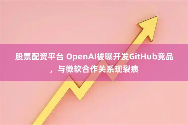 股票配资平台 OpenAI被曝开发GitHub竞品，与微软合作关系现裂痕
